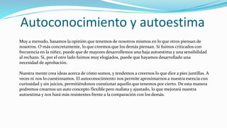 Autoconocimiento y autoestima
Muy a menudo, basamos la opinión que tenemos de nosotros mismos en lo que otros piensan de
nosotros. O más concretamente, lo que creemos que los demás piensan. Si fuimos criticados con
frecuencia en la niñez, puede que de mayores desarrollemos una baja autoestima y una sensibilidad
al rechazo. Si, por el otro lado fuimos muy elogiados, puede que hayamos desarrollado una
necesidad de aprobación.
Nuestra mente crea ideas acerca de cómo somos, y tendemos a creernos lo que dice a pies juntillas. A
veces ni nos lo cuestionamos. El autoconocimiento nos permite aproximarnos a nuestra esencia con
curiosidad y sin juicios, permitiéndonos cuestionar aquello que tenemos por cierto. De esta manera
podremos crearnos un auto concepto flexible pero realista y ajustado, lo que mejorará nuestra
autoestima y nos hará más resistentes frente a la comparación con los demás.
 