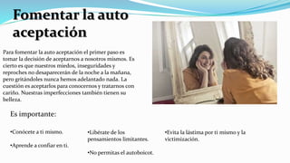 Fomentar la auto
aceptación
Para fomentar la auto aceptación el primer paso es
tomar la decisión de aceptarnos a nosotros mismos. Es
cierto es que nuestros miedos, inseguridades y
reproches no desaparecerán de la noche a la mañana,
pero gritándoles nunca hemos adelantado nada. La
cuestión es aceptarlos para conocernos y tratarnos con
cariño. Nuestras imperfecciones también tienen su
belleza.
•Conócete a ti mismo.
•Aprende a confiar en ti.
•Libérate de los
pensamientos limitantes.
•No permitas el autoboicot.
•Evita la lástima por ti mismo y la
victimización.
Es importante:
 