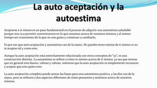 La auto aceptación y la
autoestima
Aceptarse a sí mismo es un paso fundamental en el proceso de adquirir una autoestima saludable
porque nos va a permitir concentrarnos en lo que amamos acerca de nosotros mismos y al mismo
tiempo ser conscientes de lo que no nos gusta y comenzar a cambiarlo.
Es por eso que auto aceptación y autoestima van de la mano. No puedes tener estima de ti mismo si no
te aceptas tal y como eres.
Aunque la auto aceptación está estrechamente relacionada con otros conceptos de “yo”, es una
construcción distinta. La autoestima se refiere a cómo te sientes acerca de ti mismo, ya sea que sientas
que en general eres bueno, valioso y valioso, mientras que la auto aceptación es simplemente reconocer
y aceptar que eres quien eres.
La auto aceptación completa puede sentar las bases para una autoestima positiva, y las dos van de la
mano, pero se refieren a dos aspectos diferentes de cómo pensamos y sentimos acerca de nosotros
mismos.
 