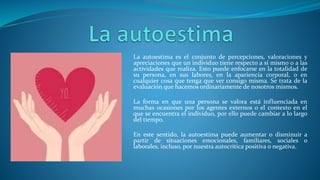 La autoestima es el conjunto de percepciones, valoraciones y
apreciaciones que un individuo tiene respecto a sí mismo o a las
actividades que realiza. Esto puede enfocarse en la totalidad de
su persona, en sus labores, en la apariencia corporal, o en
cualquier cosa que tenga que ver consigo misma. Se trata de la
evaluación que hacemos ordinariamente de nosotros mismos.
La forma en que una persona se valora está influenciada en
muchas ocasiones por los agentes externos o el contexto en el
que se encuentra el individuo, por ello puede cambiar a lo largo
del tiempo.
En este sentido, la autoestima puede aumentar o disminuir a
partir de situaciones emocionales, familiares, sociales o
laborales, incluso, por nuestra autocrítica positiva o negativa.
 