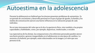 Autoestima en la adolescencia
Durante la adolescencia es habitual que los jóvenes presenten problemas de autoestima. Es
un periodo de crecimiento y desarrollo personal en el que el grupo de iguales, la familia y los
medios de comunicación ejercen una fuerte influencia en la valoración propia de cada
individuo.
No se trata únicamente del valor que se le da a la apariencia física, sino también a las propias
capacidades y habilidades, como, por ejemplo, deportivas, intelectuales, o sociales
Las expectativas de los demás, las comparaciones y los referentes personales pueden ejercer
una fuerte presión y generar inseguridades en el adolescente en esta época de cambios. La
anorexia y la bulimia, por ejemplo, están relacionadas con la imagen y al valor que una
persona se da.
 