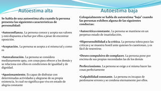 Autoestima baja
Autoestima alta
Se habla de una autoestima alta cuando la persona
presenta las siguientes características de
personalidad:
•Autoconfianza. La persona conoce y acepta sus valores
y está dispuesta a luchar por ellos a pesar de encontrar
oposición.
•Aceptación. La persona se acepta a sí misma tal y como
es
•Autovaloración. La persona se considera
medianamente apta, con cosas para ofrecer a los demás y
se relaciona con ellos en condiciones de igualdad y de
dignidad.
•Apasionamiento. Es capaz de disfrutar con
determinadas actividades y alegrarse de su propia
existencia, lo cual no significa que viva en estado de
alegría constante
Coloquialmente se habla de autoestima “baja” cuando
las personas exhiben alguna de las siguientes
conductas:
•Autocrítica constante. La persona se mantiene en un
perpetuo estado de insatisfacción,
•Hipersensibilidad a la crítica. La persona tolera poco las
críticas y se muestra hostil ante quienes lo cuestionan, y es
fácil de resentirse.
•Deseo compulsivo de complacer. La persona pone por
encima de sus propias necesidades las de los demás
Perfeccionismo. La persona se exige a sí misma hacer las
cosas perfectamente
•Culpabilidad constante. La persona es incapaz de
perdonarse errores y se condena eternamente por ellos.
 