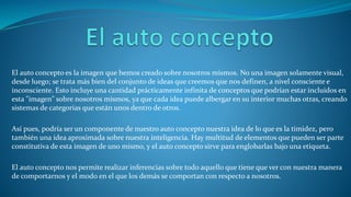 El auto concepto es la imagen que hemos creado sobre nosotros mismos. No una imagen solamente visual,
desde luego; se trata más bien del conjunto de ideas que creemos que nos definen, a nivel consciente e
inconsciente. Esto incluye una cantidad prácticamente infinita de conceptos que podrían estar incluidos en
esta "imagen" sobre nosotros mismos, ya que cada idea puede albergar en su interior muchas otras, creando
sistemas de categorías que están unos dentro de otros.
Así pues, podría ser un componente de nuestro auto concepto nuestra idea de lo que es la timidez, pero
también una idea aproximada sobre nuestra inteligencia. Hay multitud de elementos que pueden ser parte
constitutiva de esta imagen de uno mismo, y el auto concepto sirve para englobarlas bajo una etiqueta.
El auto concepto nos permite realizar inferencias sobre todo aquello que tiene que ver con nuestra manera
de comportarnos y el modo en el que los demás se comportan con respecto a nosotros.
 