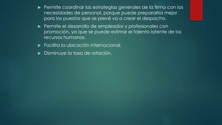  Permite coordinar las estrategias generales de la firma con las
necesidades de personal, porque puede prepararlos mejor
para los puestos que se prevé va a crear el despacho.
 Permite el desarrollo de empleados y profesionales con
promoción, ya que se puede estimar el talento latente de los
recursos humanos.
 Facilita la ubicación internacional.
 Disminuye la tasa de rotación.
 