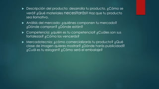  Descripción del producto: desarrolla tu producto. ¿Cómo se
verá? ¿Qué materiales necesitarás? Haz que tu producto
sea llamativo.
 Análisis del mercado: ¿quiénes componen tu mercado?
¿Dónde compran? ¿Dónde están?
 Competencia: ¿quién es tu competencia? ¿Cuáles son sus
fortalezas? ¿Cómo los vencerás?
 Mercadotecnia: ¿cómo comercializarás tu producto? ¿Qué
clase de imagen quieres mostrar? ¿Dónde harás publicidad?
¿Cuál es tu eslogan? ¿Cómo será el embalaje?
 