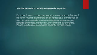 3 O simplemente no escribas un plan de negocios.
De todas formas, un plan de negocios es una obra de ficción. Si
no tienes mucha experiencia en los negocios, o el mercado es
nuevo y desconocido, un plan de negocios puede ser una
pérdida de tiempo, o peor aún, un camino al autoengaño.
Planea lo suficiente como para hacer tu primera venta.
 