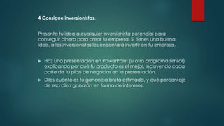 4 Consigue inversionistas.
Presenta tu idea a cualquier inversionista potencial para
conseguir dinero para crear tu empresa. Si tienes una buena
idea, a los inversionistas les encantará invertir en tu empresa.
 Haz una presentación en PowerPoint (u otro programa similar)
explicando por qué tu producto es el mejor, incluyendo cada
parte de tu plan de negocios en la presentación.
 Diles cuánto es tu ganancia bruta estimada, y qué porcentaje
de esa cifra ganarán en forma de intereses.
 