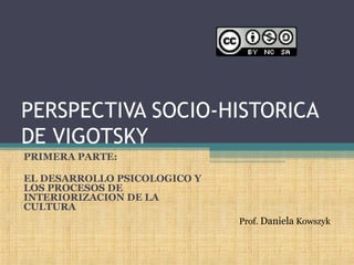 PERSPECTIVA SOCIO-HISTORICA
DE VIGOTSKY
PRIMERA PARTE:
EL DESARROLLO PSICOLOGICO Y
LOS PROCESOS DE
INTERIORIZACION DE LA
CULTURA
Prof. Daniela Kowszyk
 