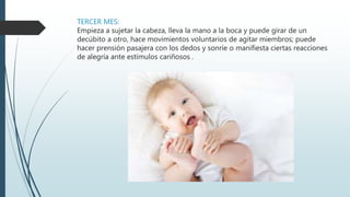 TERCER MES:
Empieza a sujetar la cabeza, lleva la mano a la boca y puede girar de un
decúbito a otro, hace movimientos voluntarios de agitar miembros; puede
hacer prensión pasajera con los dedos y sonríe o manifiesta ciertas reacciones
de alegría ante estímulos cariñosos .
 