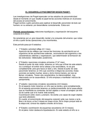 EL DESARROLLO PSICOMOTOR SEGÚN PIAGET:
Las investigaciones de Piaget repercuten en los estudios de psicomotricidad
desde el momento en que resalta el papel de las acciones motrices en el proceso
del acceso al conocimiento.
Piaget nombra cuatro periodos para explicar el desarrollo psicomotor de todo ser
humano en su esfuerzo por desarrollarse correctamente. Estos son:
Periodo sensoriomotor: relaciones topológicas y organización del esquema
corporal (0-2 años).
Se caracteriza por un gran desarrollo mental y la conquista del universo que rodea
al niño a partir de las operaciones y los movimientos.
Este periodo pasa por 6 estadios:
 1º Estadio: actividad refleja (0-1 mes).
Aparición de los reflejos que marcan las funciones de asimilación por el
organismo de las aportaciones externas, acomodación del organismo a las
características externas y organización, que determinarán la formación de
las estructuras intelectuales posteriores.
 2º Estadio: reacciones circulares primarias (1º-4º mes).
Desde el punto de vista motor, tenemos un niño que el final de este estadio
va a conseguir el control de la cabeza y los semivolteos, no se gira
completamente pero gira hacia un lado y otro. Desde el punto de vista
psicomotor tenemos un niño que coordina e integra las acciones. Estas
acciones se repiten muchas veces y de la misma manera, por eso se
llaman circulares. Tienen otra característica: la intencionalidad, muy
relacionada con la causa-efecto. El niño empieza a manifestar indicios de
pensamiento.
 3º estadio: reacciones circulares secundarias (4-8 meses).
En el aspecto motor tenemos un niño que se sienta y gira completamente.
En el aspecto psicomotor tenemos un perfeccionamiento de la causa-efecto
que se manifiesta en conductas de tirar objetos o mover el sonajero (el niño
se da cuenta que si lo mueve éste sonará).
Coordinación entre visión y prensión. Se sienta y es capaz de coger objetos
que tiene alrededor.
En cuanto al conocimiento del esquema corporal, junta sus manos y se la
lleva a la boca y a los 5 meses se chupa el pie. Se lo chupa porque está en
la etapa oral, conoce los objetos a través de la boca.
 4º Estadio: coordinación de esquemas secundarios (8-12 meses).
En el plano motor destaca la bipedestación. En este estadio el niño va a
 