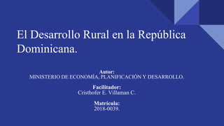 El Desarrollo Rural en la República
Dominicana.
Autor:
MINISTERIO DE ECONOMÍA, PLANIFICACIÓN Y DESARROLLO.
Facilitador:
Cristhofer E. Villaman C.
Matrícula:
2018-0039.
 