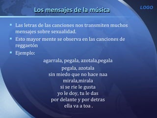 LOGO
Los mensajes de la música
 Las letras de las canciones nos transmiten muchos
mensajes sobre sexualidad.
 Esto mayor mente se observa en las canciones de
reggaetón
 Ejemplo:
agarrala, pegala, azotala,pegala
pegala, azotala
sin miedo que no hace naa
mirala,mirala
si se rie le gusta
yo le doy, tu le das
por delante y por detras
ella va a toa .
 