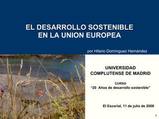 EL DESARROLLO SOSTENIBLE EN LA UNION EUROPEA UNIVERSIDAD COMPLUTENSE DE MADRID CURSO “ 20  Años de desarrollo sostenible” El Escorial, 11 de julio de 2008 por Hilario Domínguez Hernández 