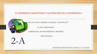 EL DESARROLLO SUSTENTABLE Y LOS PROCESOS EN LA INFORMATICA
ESMERALDA ANAHI MARTINEZ MENDEZ
TECNOLOGIA
2-A
ESCUELA SECUNDARIA GENERAL “MATATLÁN”
SANTIAGO MATATLÁN OAXACA 17/O4/2023
CLAVE: 20DESO203Z
 