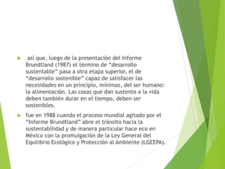  así que, luego de la presentación del Informe
Brundtland (1987) el término de “desarrollo
sustentable” pasa a otra etapa superior, el de
“desarrollo sostenible” capaz de satisfacer las
necesidades en un principio, mínimas, del ser humano:
la alimentación. Las cosas que dan sustento a la vida
deben también durar en el tiempo, deben ser
sostenibles.
 fue en 1988 cuando el proceso mundial agitado por el
“Informe Brundtland” abre el tránsito hacia la
sustentabilidad y de manera particular hace eco en
México con la promulgación de la Ley General del
Equilibrio Ecológico y Protección al Ambiente (LGEEPA).
 