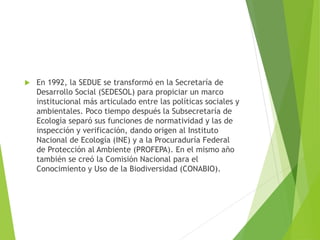  En 1992, la SEDUE se transformó en la Secretaría de
Desarrollo Social (SEDESOL) para propiciar un marco
institucional más articulado entre las políticas sociales y
ambientales. Poco tiempo después la Subsecretaría de
Ecología separó sus funciones de normatividad y las de
inspección y verificación, dando origen al Instituto
Nacional de Ecología (INE) y a la Procuraduría Federal
de Protección al Ambiente (PROFEPA). En el mismo año
también se creó la Comisión Nacional para el
Conocimiento y Uso de la Biodiversidad (CONABIO).
 