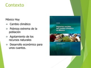 Contexto
México Hoy
Cambio climático
Pobreza extrema de la
población
Agotamiento de los
recursos naturales
Desarrollo económico para
unos cuantos.
 