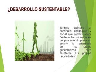 ¿DESARROLLO SUSTENTABLE?
Término aplicado al
desarrollo económico y
social que permite hacer
frente a las necesidades
del presente sin poner en
peligro la capacidad
de las futuras
generaciones para
satisfacer sus propias
necesidades.
 