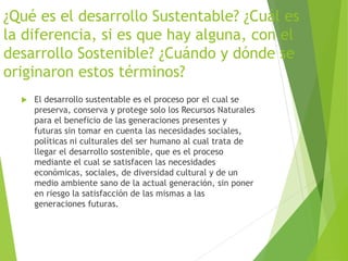 ¿Qué es el desarrollo Sustentable? ¿Cuál es
la diferencia, si es que hay alguna, con el
desarrollo Sostenible? ¿Cuándo y dónde se
originaron estos términos?
 El desarrollo sustentable es el proceso por el cual se
preserva, conserva y protege solo los Recursos Naturales
para el beneficio de las generaciones presentes y
futuras sin tomar en cuenta las necesidades sociales,
políticas ni culturales del ser humano al cual trata de
llegar el desarrollo sostenible, que es el proceso
mediante el cual se satisfacen las necesidades
económicas, sociales, de diversidad cultural y de un
medio ambiente sano de la actual generación, sin poner
en riesgo la satisfacción de las mismas a las
generaciones futuras.
 