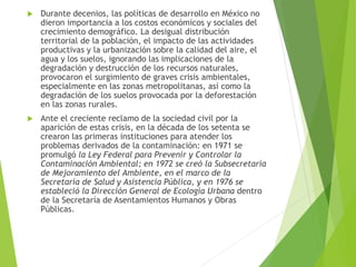  Durante decenios, las políticas de desarrollo en México no
dieron importancia a los costos económicos y sociales del
crecimiento demográfico. La desigual distribución
territorial de la población, el impacto de las actividades
productivas y la urbanización sobre la calidad del aire, el
agua y los suelos, ignorando las implicaciones de la
degradación y destrucción de los recursos naturales,
provocaron el surgimiento de graves crisis ambientales,
especialmente en las zonas metropolitanas, así como la
degradación de los suelos provocada por la deforestación
en las zonas rurales.
 Ante el creciente reclamo de la sociedad civil por la
aparición de estas crisis, en la década de los setenta se
crearon las primeras instituciones para atender los
problemas derivados de la contaminación: en 1971 se
promulgó la Ley Federal para Prevenir y Controlar la
Contaminación Ambiental; en 1972 se creó la Subsecretaría
de Mejoramiento del Ambiente, en el marco de la
Secretaría de Salud y Asistencia Pública, y en 1976 se
estableció la Dirección General de Ecología Urbana dentro
de la Secretaría de Asentamientos Humanos y Obras
Públicas.
 