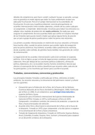 dotadas de competencias para hacer cumplir cualquier ley que se apruebe, aunque
esto no garantiza en modo alguno que todas las leyes ambientales reciban una
adecuada fiscalización. Pero en el campo internacional no ha autoridades de
fiscalización. En este caso, la política ambiental, consiste principalmente en
acuerdos internacionales entre estados soberanos, a través de los cuales cada país
se compromete a emprender determinadas iniciativas para reducir las emisiones o a
adoptar otras medidas de protección del medio ambiente. De modo que para
asegurar el cumplimiento de esos acuerdos habrá que confiar en la buena voluntad
de los firmantes (persuasión moral) o habrá que aplicar alguna forma de presión
que un país o grupo de países pueda ejercer sobre los países más reticentes.
Los primero acuerdos internacionales en materia de recursos naturales se firmaron
hace muchos años, cuando los países tuvieron que acordar reglas de navegación
para los países oceánicos. Hay números acuerdos sobre contaminación marítima,
desde acuerdos sobre vertidos de petróleo hasta medidas más generales de control
de contaminación.
La negociación de los acuerdos internacionales suele estar centrada en aspectos
políticos. Esto es lógico, ya que se trata de negociaciones complejas entre estados
soberanos. Pero por debajo de las cuestiones políticas (soberanía, afirmación
política, diplomacia, etc.) se esconden muchos factores económicos básicos que
afectan a la percepción de los costos y beneficios que recaerán sobre cada uno de
los participantes y a los incentivos que tienen para suscribir el acuerdo.
Tratados, convenciones, convenios y protocolos
Los principales tratados firmados y ratificados por el Perú, referentes al medio
ambiente, los recursos naturales y la conservación del patrimonio natural y cultural
son los siguientes:
 Convención para la Protección de la Flora, de la Fauna y de las Bellezas
Escénicas Naturales de los Países de América (Washington, 1940). Ratificada
por el Perú en 1946. Es un compromiso para proteger áreas naturales y
especies de flora y fauna.
 Convención para el Comercio Internacional de Especies Amenazadas de
Extinción (CITES). Firmada en 1973 y ratificada por el Perú en 1974.
Compromete a establecer controles de comercio de productos y especies de
flora y fauna amenazadas de extinción.
 Acuerdo entre Perú y Brasil para la conservación de la flora y de la fauna de
la Amazonía. Firmado en 1975 y que compromete a los dos países a cooperar
en la conservación de la flora y fauna amazónicas.
 Tratado de Cooperación Amazónica. Firmado en 1978 entre 8 países (Bolivia,
Brasil, Colombia, Ecuador, Guyana, Perú, Surinam y Venezuela) para cooperar
en un desarrollo armónico de la Amazonía.
 
