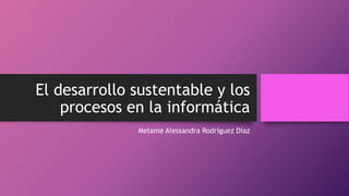El desarrollo sustentable y los
procesos en la informática
Melanie Alessandra Rodríguez Díaz
 