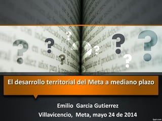 El desarrollo territorial del Meta a mediano plazo
Emilio Garcia Gutierrez
Villavicencio, Meta, mayo 24 de 2014
 