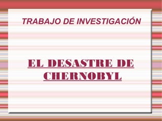 TRABAJO DE INVESTIGACIÓN
EL DESASTRE DE
CHERNOBYL
 