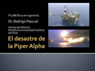 FIL188 Ética en ingeniería Dr. Rodrigo Pascual Centro de Minería Pontificia Universidad Católica de Chile El desastre de la PiperAlpha 
