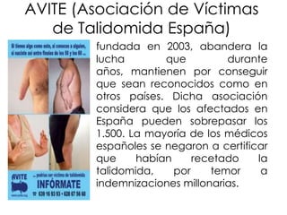AVITE (Asociación de Víctimas
de Talidomida España)
fundada en 2003, abandera la
lucha
que
durante
años, mantienen por conseguir
que sean reconocidos como en
otros países. Dicha asociación
considera que los afectados en
España pueden sobrepasar los
1.500. La mayoría de los médicos
españoles se negaron a certificar
que
habían
recetado
la
talidomida,
por
temor
a
indemnizaciones millonarias.

 