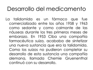 Desarrollo del medicamento
La talidomida es un fármaco que fue
comercializado entre los años 1958 y 1963
como sedante y como calmante de las
náuseas durante los tres primeros meses de
embarazo. En 1953 Ciba una compañía
farmacéutica suiza, acababa de sintetizar
una nueva sustancia que era la talidomida.
Como los suizos no pudieron completar su
desarrollo de esta sustancia una compañía
alemana, llamada Chemie Gruenenthal
continuó con su desarrollo.

 