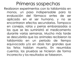 Primeras sospechas
Realizaron experimentos con la talidomida en
monos, un paso indispensable para la
evaluación del fármaco antes de ser
aplicado en el ser humano, y no se
encontraron efectos secundarios. Tampoco
en conejas, ratas y perras embarazadas a
las que se les suministró el medicamento
durante varias semanas. Mucho más tarde
se descubriría que los animales recibieron la
talidomida en un periodo de tiempo
equivocado y/o en dosis tan grandes que
los fetos habían muerto. En resumidas
cuentas, las pruebas se hicieron de forma
incorrecta y los resultados se falsearon.

 