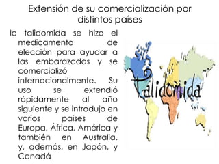 Extensión de su comercialización por
distintos países
la talidomida se hizo el
medicamento
de
elección para ayudar a
las embarazadas y se
comercializó
internacionalmente.
Su
uso
se
extendió
rápidamente
al
año
siguiente y se introdujo en
varios
países
de
Europa, África, América y
también en Australia.
y, además, en Japón, y
Canadá

 
