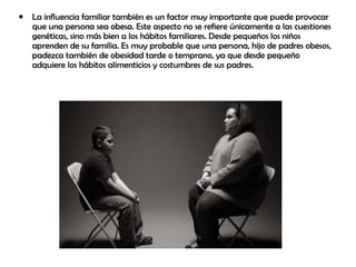• La influencia familiar también es un factor muy importante que puede provocar
que una persona sea obesa. Este aspecto no se refiere únicamente a las cuestiones
genéticas, sino más bien a los hábitos familiares. Desde pequeños los niños
aprenden de su familia. Es muy probable que una persona, hijo de padres obesos,
padezca también de obesidad tarde o temprano, ya que desde pequeño
adquiere los hábitos alimenticios y costumbres de sus padres.
 