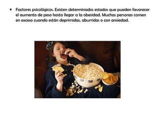 • Factores psicológicos. Existen determinados estados que pueden favorecer
el aumento de peso hasta llegar a la obesidad. Muchas personas comen
en exceso cuando están deprimidas, aburridas o con ansiedad.
 