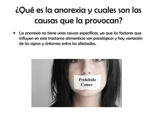 ¿Qué es la anorexia y cuales son las
causas que la provocan?
• La anorexia no tiene unas causas específicas, ya que los factores que
influyen en este trastorno alimenticio son psicológicos y hay variación
de los signos y síntomas entre los afectados.
 