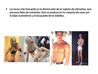 • La causa más frecuente es la disminución de la ingesta de alimentos, que
provoca falta de nutrientes. Esto se produce en la mayoría de casos por
la baja autoestima y la búsqueda de la esbeltez.
 