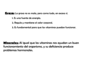 Grasa: La grasa no es mala, pero como todo, en exceso sí.
1. Es una fuente de energía.
2. Regula y mantiene el calor corporal.
3. Es fundamental para que las vitaminas puedan funcionar.
Minerales: Al igual que las vitaminas nos ayudan un buen
funcionamiento del organismo, y su deficiencia produce
problemas hormonales.
 
