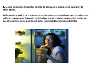 6. Mejora la salud de los dientes: la falta de desayuno se asocia con la aparición de
caries dental.
7. Reduce la ansiedad de comer en las noches: cuando no hay desayuno o no se hace en
la forma adecuada se dispara la ansiedad por comer harinas y dulces en las noches, ya
que el organismo siente que los nutrientes suministrados no fueron suficientes.
 