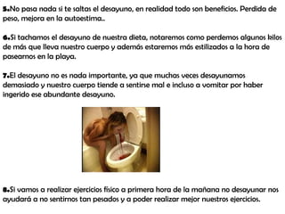 5.No pasa nada si te saltas el desayuno, en realidad todo son beneficios. Perdida de
peso, mejora en la autoestima..
6.Si tachamos el desayuno de nuestra dieta, notaremos como perdemos algunos kilos
de más que lleva nuestro cuerpo y además estaremos más estilizados a la hora de
pasearnos en la playa.
7.El desayuno no es nada importante, ya que muchas veces desayunamos
demasiado y nuestro cuerpo tiende a sentirse mal e incluso a vomitar por haber
ingerido ese abundante desayuno.
8.Si vamos a realizar ejercicios físico a primera hora de la mañana no desayunar nos
ayudará a no sentirnos tan pesados y a poder realizar mejor nuestros ejercicios.
 