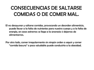 CONSECUENCIAS DE SALTARSE
COMIDAS O DE COMER MAL.
El no desayunar y saltarse comidas, provocando un desorden alimenticio,
puede llevar a la falta de nutrientes para nuestro cuerpo y a la falta de
energía, en casos extremos se llega a la anorexia si dejamos de
alimentarnos.
Por otro lado, comer irregularmente sin ningún orden a seguir y comer
“comida basura” o poco saludable puede conducirte a la obesidad.
 