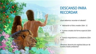 DESCANSO PARA
RECORDAR
¿Qué debemos recordar el sábado?
 Adoración al Dios creador (Gén. 1)
 Fuimos creados de forma especial (Gén
1:27)
 Somos mayordomos y cuidadores (Gén
2:15
¿Tenemos derecho de explotar/abusar de
nuestro medio ambiente?
 