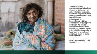 “Según el cuarto
mandamiento el sábado se
destinó al descanso y el
culto religioso. En ese día
había que suspender todos
los trabajos seculares; pero
las palabras de
misericordia y
benevolencia están de
acuerdo con este propósito
del Señor. No han de
limitarlas el tiempo ni el
espacio. La tarea de aliviar
a los afligidos, y consolar a
los tristes es una obra de
amor que honra el santo
día del Señor”
EGW (My life today, 15 de
agosto)
 