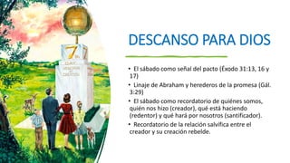 DESCANSO PARA DIOS
• El sábado como señal del pacto (Éxodo 31:13, 16 y
17)
• Linaje de Abraham y herederos de la promesa (Gál.
3:29)
• El sábado como recordatorio de quiénes somos,
quién nos hizo (creador), qué está haciendo
(redentor) y qué hará por nosotros (santificador).
• Recordatorio de la relación salvífica entre el
creador y su creación rebelde.
 
