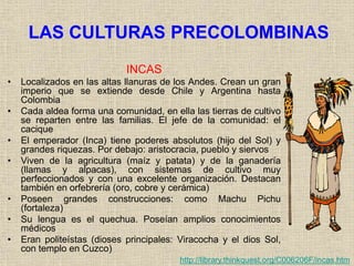 LAS CULTURAS PRECOLOMBINAS
INCAS
• Localizados en las altas llanuras de los Andes. Crean un gran
imperio que se extiende desde Chile y Argentina hasta
Colombia
• Cada aldea forma una comunidad, en ella las tierras de cultivo
se reparten entre las familias. El jefe de la comunidad: el
cacique
• El emperador (Inca) tiene poderes absolutos (hijo del Sol) y
grandes riquezas. Por debajo: aristocracia, pueblo y siervos
• Viven de la agricultura (maíz y patata) y de la ganadería
(llamas y alpacas), con sistemas de cultivo muy
perfeccionados y con una excelente organización. Destacan
también en orfebrería (oro, cobre y cerámica)
• Poseen grandes construcciones: como Machu Pichu
(fortaleza)
• Su lengua es el quechua. Poseían amplios conocimientos
médicos
• Eran politeístas (dioses principales: Viracocha y el dios Sol,
con templo en Cuzco)
http://library.thinkquest.org/C006206F/incas.htm
 