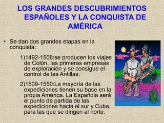 LOS GRANDES DESCUBRIMIENTOS
ESPAÑOLES Y LA CONQUISTA DE
AMÉRICA
• Se dan dos grandes etapas en la
conquista:
1)1492-1508:se producen los viajes
de Colón, las primeras empresas
de exploración y se consigue el
control de las Antillas.
2)1509-1550:La mayoría de las
expediciones tienen su base en la
propia América. La Española será
el punto de partida de las
expediciones hacia el sur y Cuba,
para las que se dirigen al norte.
 