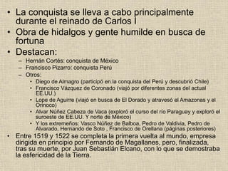 • La conquista se lleva a cabo principalmente
durante el reinado de Carlos I
• Obra de hidalgos y gente humilde en busca de
fortuna
• Destacan:
– Hernán Cortés: conquista de México
– Francisco Pizarro: conquista Perú
– Otros:
• Diego de Almagro (participó en la conquista del Perú y descubrió Chile)
• Francisco Vázquez de Coronado (viajó por diferentes zonas del actual
EE.UU.)
• Lope de Aguirre (viajó en busca de El Dorado y atravesó el Amazonas y el
Orinoco)
• Alvar Núñez Cabeza de Vaca (exploró el curso del río Paraguay y exploró el
suroeste de EE.UU. Y norte de México)
• Y los extremeños: Vasco Núñez de Balboa, Pedro de Valdivia, Pedro de
Alvarado, Hernando de Soto , Francisco de Orellana (páginas posteriores)
• Entre 1519 y 1522 se completa la primera vuelta al mundo, empresa
dirigida en principio por Fernando de Magallanes, pero, finalizada,
tras su muerte, por Juan Sebastián Elcano, con lo que se demostraba
la esfericidad de la Tierra.
 
