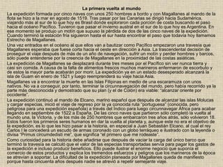 La primera vuelta al mundo
La expedición formada por cinco naves con unos 250 hombres a bordo y con Magallanes al mando de la
flota se hizo a la mar en agosto de 1519. Tras pasar por las Canarias se dirigió hacia Sudamérica,
viajando más al sur de lo que hoy es Brasil donde exploraron cada porción de costa buscando el paso
hacia el océano Pacífico. Tuvieron que pasar el invierno austral en el sur de lo que hoy es Argentina. En
ese momento se produjo un motín que supuso la pérdida de dos de las cinco naves de la expedición.
Cuando terminó la estación fría siguieron hasta el sur hasta encontrar el paso que todavía hoy llamamos
Estrecho de Magallanes.
Una vez entrados en el océano al que ellos van a bautizar como Pacífico empezaron una travesía que
Magallanes esperaba que fuese corta hacia el oeste en dirección a Asia. La trascendental decisión de
proseguir el viaje después de más de un año de navegación, sufrir un motín y perder hombres y barcos,
sólo puede entenderse por la creencia de Magallanes en la proximidad de las costas asiáticas.
La expedición de Magallanes se desplazará durante tres meses por el Pacífico sin ver nunca tierra y
casi sin comida. A causa de la falta de alimentos frescos muchos marineros enfermaron de escorbuto y
de estos la mayor parte acabarán por morir. La expedición ya en un estado desesperado alcanzará la
isla de Guam en enero de 1521 y luego reemprenderá su viaje hacia Asia.
Magallanes va a encontrar la muerte en las Islas Filipinas en medio de una escaramuza con unos
nativos. No va a conseguir, por tanto, terminar la circunnavegación del mundo, pero había recorrido ya la
parte más desconocida y demostrado que su plan (y el de Colón) era viable: “alcanzar oriente por
occidente”.
La expedición continuó al mando de Elcano, marino español que después de alcanzar las islas Molucas
y cargar especias, inició el viaje de regreso por la ya conocida ruta “portuguesa” (conocida, pero
peligrosa para una expedición española) a través del Índico para luego circunnavegar África para acabar
llegando en septiembre de 1522 a España. De las cinco naves que partieron sólo completó la vuelta al
mundo una, la Victoria, y de los más de 250 hombres que embarcaron tres años atrás, sólo volvieron 18.
Estos fueron los primeros seres humanos en dar la vuelta al planeta y, aunque este no era el objetivo de
la expedición, es lo que les hizo pasar a la historia, en especial a Juan Sebastián Elcano, al cual el rey
Carlos I le concederá un escudo de armas coronado con un globo terráqueo e ilustrado con la leyenda o
divisa “Primus circumdedisti me”, que significa “el primero que me rodeaste”.
Como curiosidad para la historia debe añadirse que después de vaciar la carga del único barco que
terminó la travesía se calculó que el valor de las especias transportadas servía para pagar los gastos de
la expedición e incluso producir beneficios. Ello puede ilustrar el enorme negocio que suponía el
comercio de estos productos y explica los tremendos esfuerzos y peligros que los marineros de la época
se atrevían a soportar. La dificultad de la expedición planeada por Magallanes queda de manifiesto
porque hasta cincuenta años después nadie se atrevió a repetir semejante viaje.
 