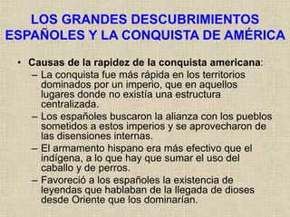 LOS GRANDES DESCUBRIMIENTOS
ESPAÑOLES Y LA CONQUISTA DE AMÉRICA
• Causas de la rapidez de la conquista americana:
– La conquista fue más rápida en los territorios
dominados por un imperio, que en aquellos
lugares donde no existía una estructura
centralizada.
– Los españoles buscaron la alianza con los pueblos
sometidos a estos imperios y se aprovecharon de
las disensiones internas.
– El armamento hispano era más efectivo que el
indígena, a lo que hay que sumar el uso del
caballo y de perros.
– Favoreció a los españoles la existencia de
leyendas que hablaban de la llegada de dioses
desde Oriente que los dominarían.
 