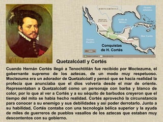 Quetzalcóatl y Cortés
Cuando Hernán Cortés llegó a Tenochtitlán fue recibido por Moctezuma, el
gobernante supremo de los aztecas, de un modo muy respetuoso.
Moctezuma era un adorador de Quetzalcóatl y pensó que se hacía realidad la
profecía que anunciaba que el dios volvería desde el mar de oriente.
Representaban a Quetzalcóatl como un personaje con barba y blanco de
color, por lo que al ver a Cortés y a su séquito de barbudos creyeron que el
tiempo del mito se había hecho realidad. Cortés aprovechó la circunstancia
para conocer a su enemigo y sus debilidades y así poder derrotarlo. Junto a
su habilidad, Cortés contaba con una tecnología bélica superior y la ayuda
de miles de guerreros de pueblos vasallos de los aztecas que estaban muy
descontentos con su gobierno.
Conquistas
de H. Cortés
 